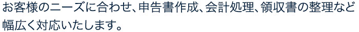 お客様のニーズに合わせ、申告書作成、会計処理、領収書の整理など幅広く対応いたします。