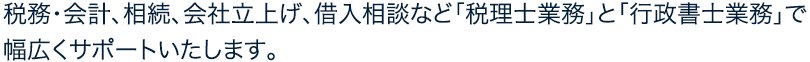 税務・会計、相続、会社立上げ、借入相談など「税理士業務」と「行政書士業務」で幅広くサポートいたします。